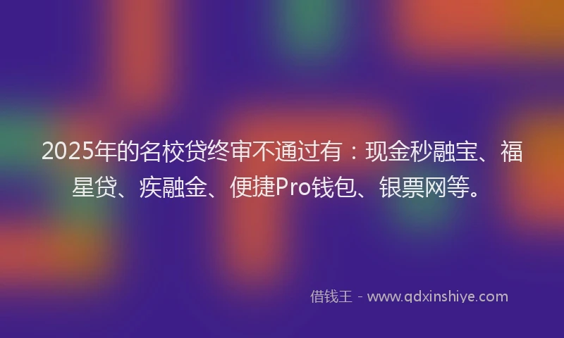 2025年的名校贷终审不通过有：现金秒融宝、福星贷、疾融金、便捷Pro钱包、银票网等。