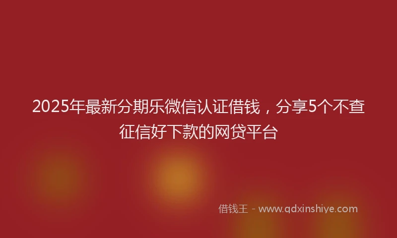 2025年最新分期乐微信认证借钱，分享5个不查征信好下款的网贷平台