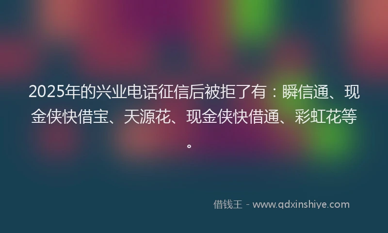 2025年的兴业电话征信后被拒了有：瞬信通、现金侠快借宝、天源花、现金侠快借通、彩虹花等。