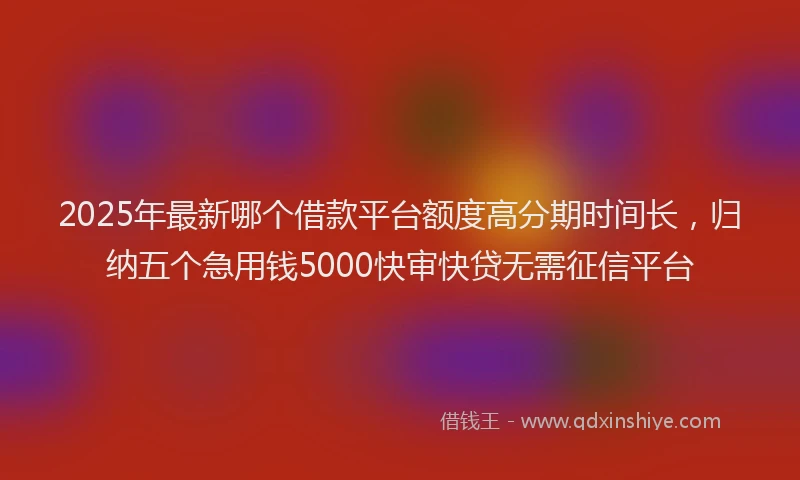2025年最新哪个借款平台额度高分期时间长，归纳五个急用钱5000快审快贷无需征信平台