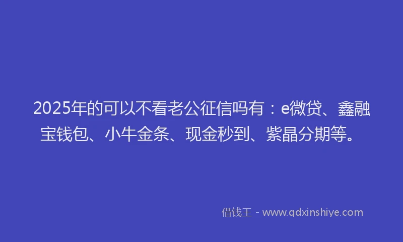 2025年的可以不看老公征信吗有：e微贷、鑫融宝钱包、小牛金条、现金秒到、紫晶分期等。