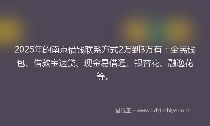 2025年的南京借钱联系方式2万到3万有：全民钱包、借款宝速贷、现金易借通、银杏花、融逸花等。