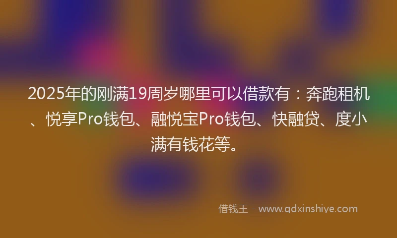 2025年的刚满19周岁哪里可以借款有：奔跑租机、悦享Pro钱包、融悦宝Pro钱包、快融贷、度小满有钱花等。
