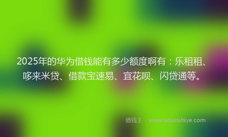 2025年的华为借钱能有多少额度啊有：乐租租、哆来米贷、借款宝速易、宜花呗、闪贷通等。