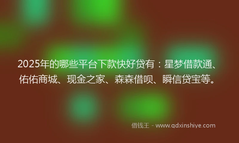 2025年的哪些平台下款快好贷有：星梦借款通、佑佑商城、现金之家、森森借呗、瞬信贷宝等。