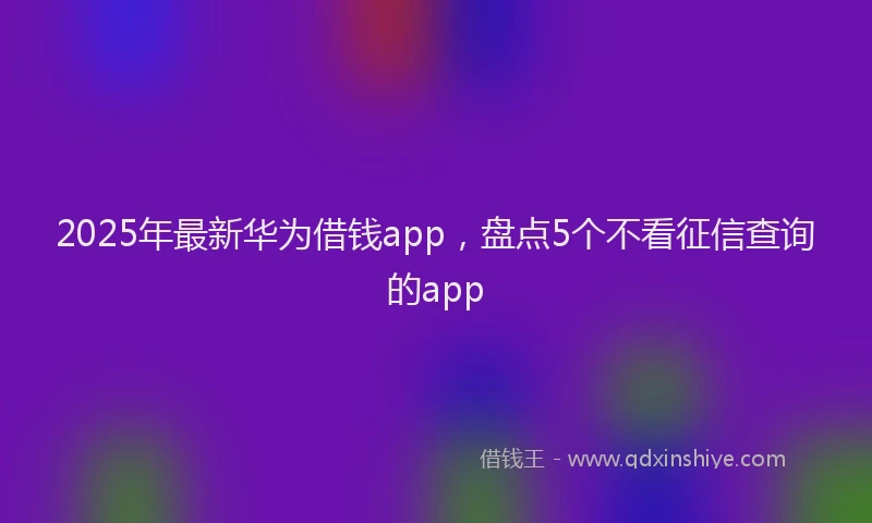 2025年最新华为借钱app，盘点5个不看征信查询的app