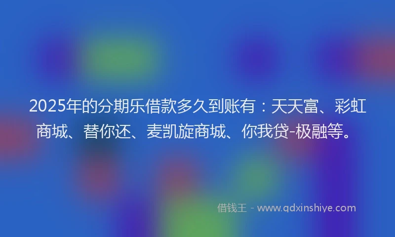 2025年的分期乐借款多久到账有：天天富、彩虹商城、替你还、麦凯旋商城、你我贷-极融等。