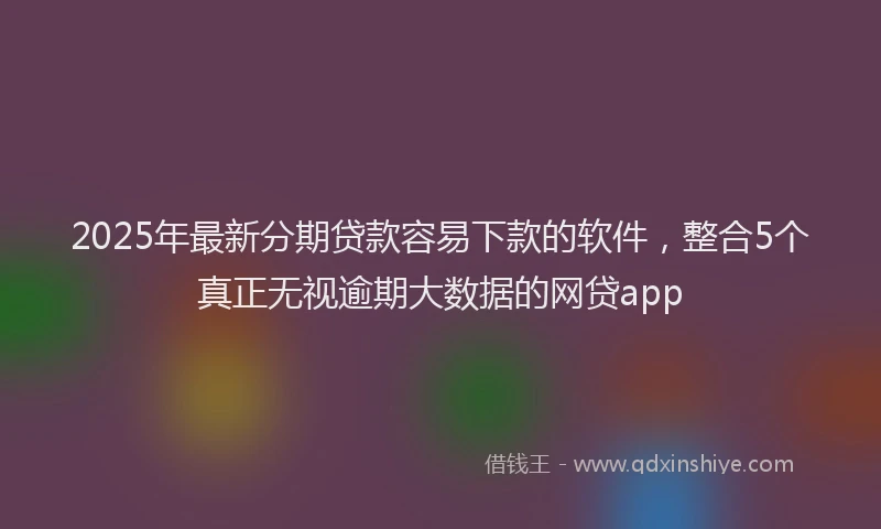 2025年最新分期贷款容易下款的软件，整合5个真正无视逾期大数据的网贷app