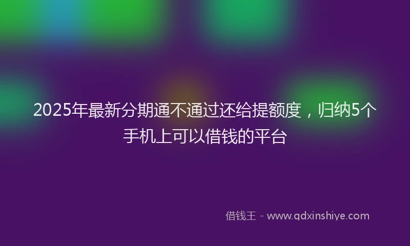 2025年最新分期通不通过还给提额度，归纳5个手机上可以借钱的平台