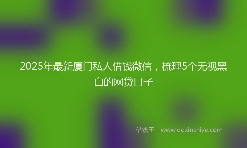 2025年最新厦门私人借钱微信，梳理5个无视黑白的网贷口子