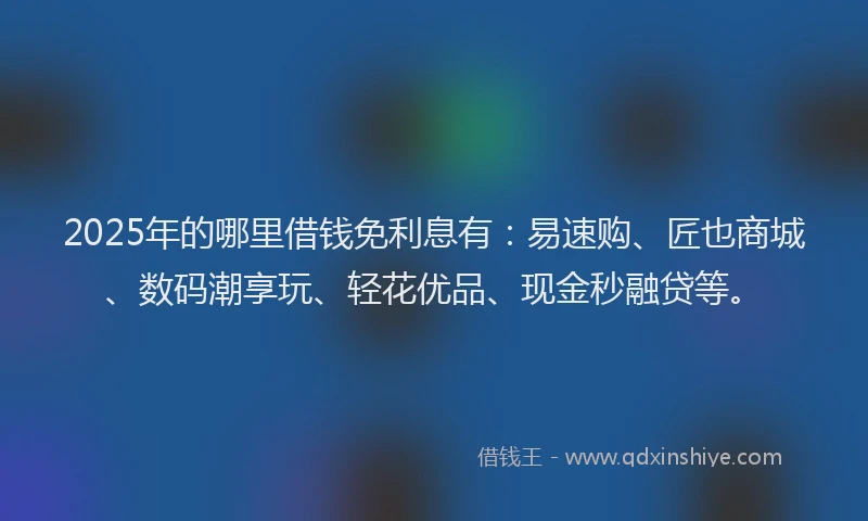 2025年的哪里借钱免利息有：易速购、匠也商城、数码潮享玩、轻花优品、现金秒融贷等。
