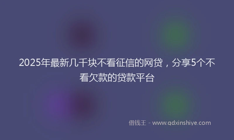 2025年最新几千块不看征信的网贷，分享5个不看欠款的贷款平台