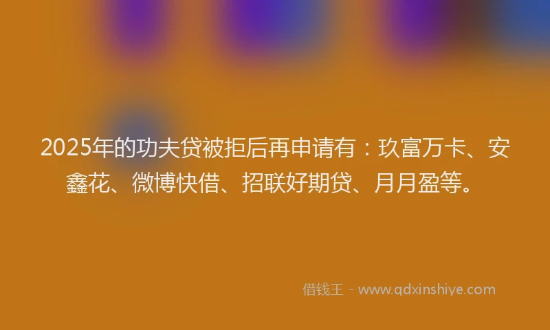 2025年的功夫贷被拒后再申请有：玖富万卡、安鑫花、微博快借、招联好期贷、月月盈等。