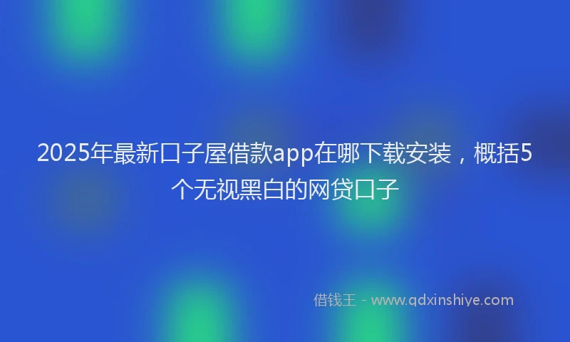 2025年最新口子屋借款app在哪下载安装，概括5个无视黑白的网贷口子