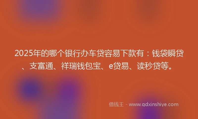 2025年的哪个银行办车贷容易下款有：钱袋瞬贷、支富通、祥瑞钱包宝、e贷易、读秒贷等。
