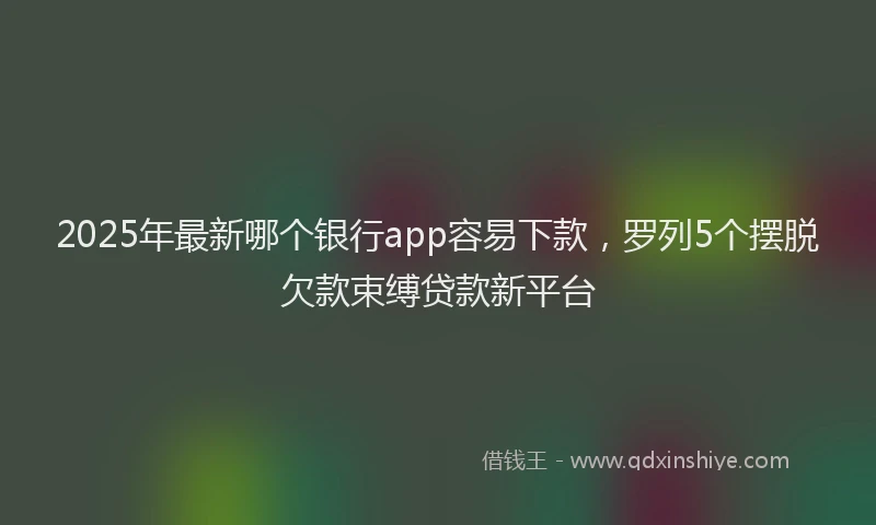 2025年最新哪个银行app容易下款，罗列5个摆脱欠款束缚贷款新平台