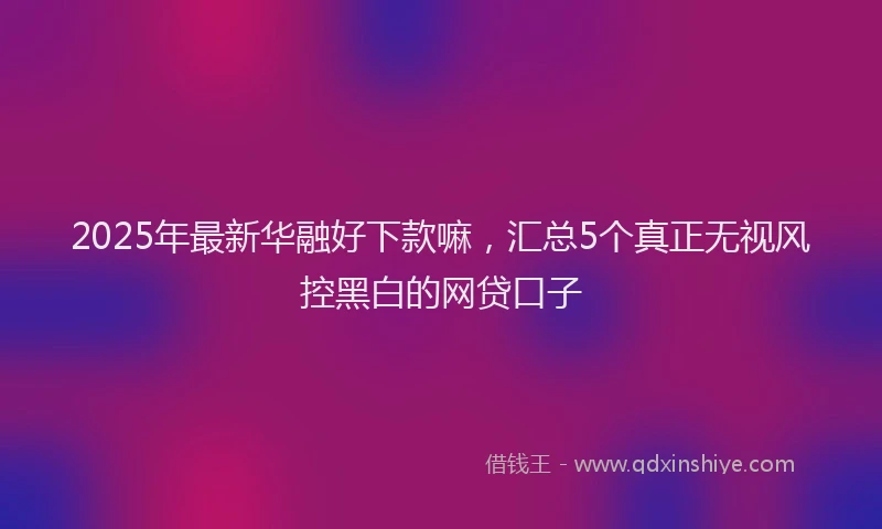 2025年最新华融好下款嘛，汇总5个真正无视风控黑白的网贷口子