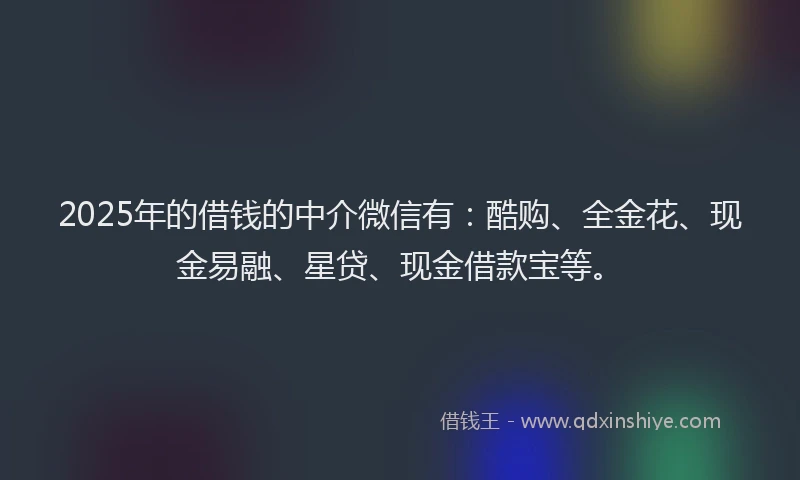 2025年的借钱的中介微信有：酷购、全金花、现金易融、星贷、现金借款宝等。