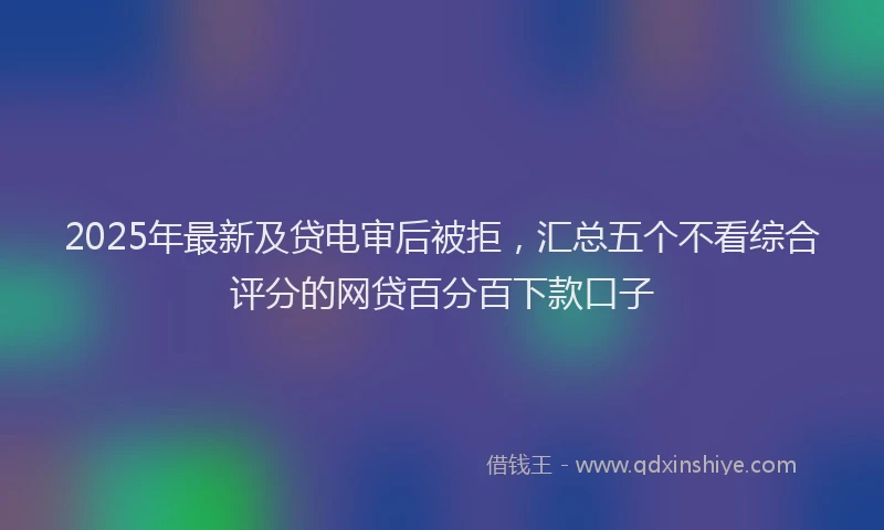 2025年最新及贷电审后被拒，汇总五个不看综合评分的网贷百分百下款口子