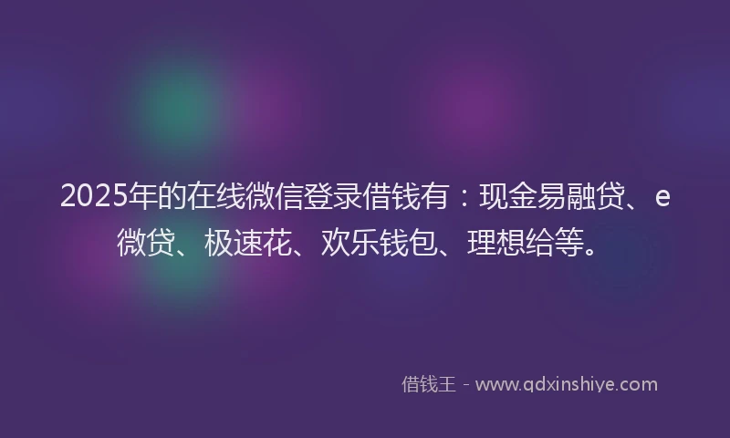 2025年的在线微信登录借钱有：现金易融贷、e微贷、极速花、欢乐钱包、理想给等。