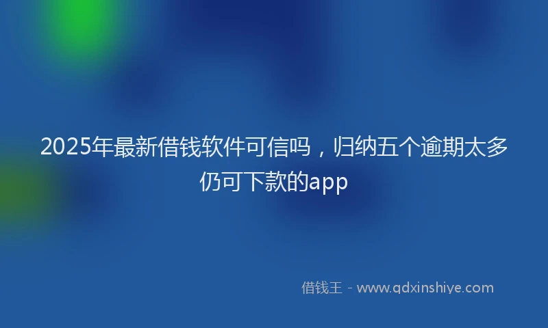 2025年最新借钱软件可信吗，归纳五个逾期太多仍可下款的app