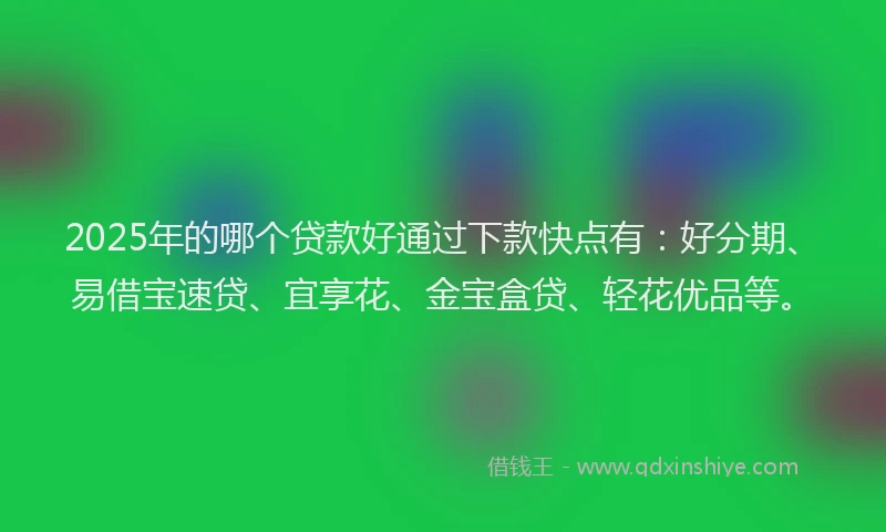 2025年的哪个贷款好通过下款快点有：好分期、易借宝速贷、宜享花、金宝盒贷、轻花优品等。