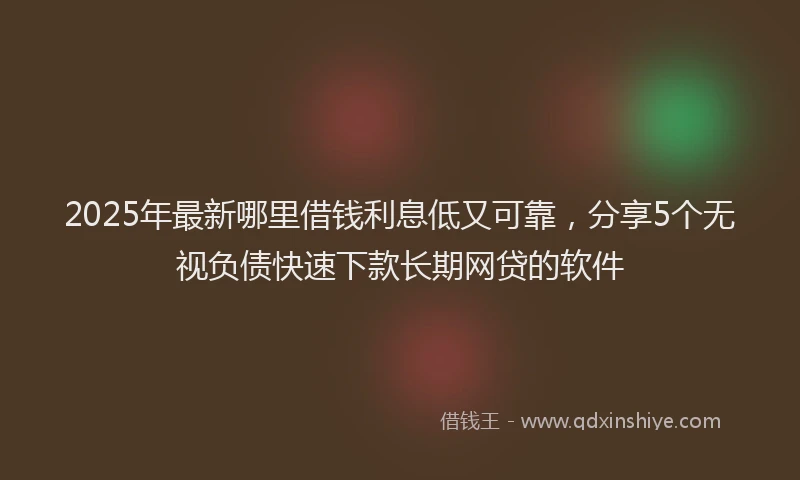 2025年最新哪里借钱利息低又可靠，分享5个无视负债快速下款长期网贷的软件