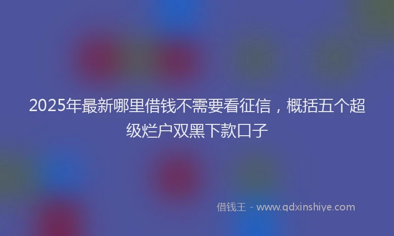 2025年最新哪里借钱不需要看征信，概括五个超级烂户双黑下款口子