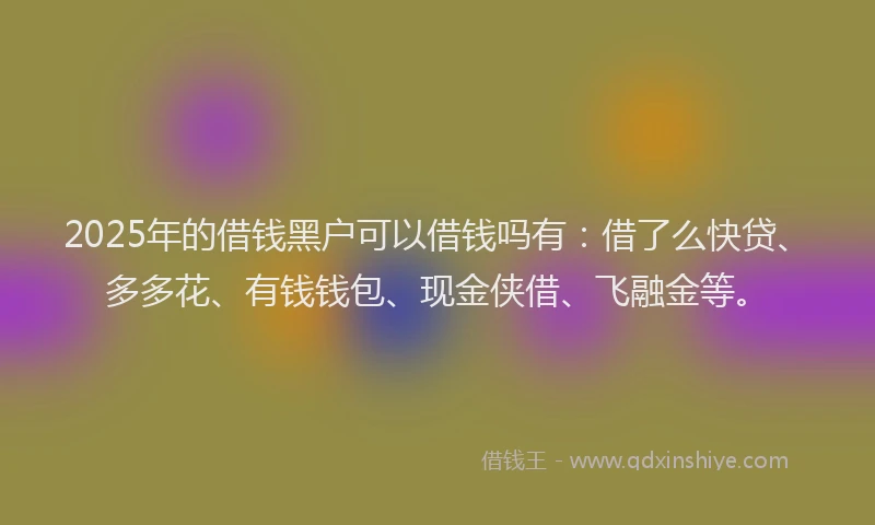 2025年的借钱黑户可以借钱吗有：借了么快贷、多多花、有钱钱包、现金侠借、飞融金等。