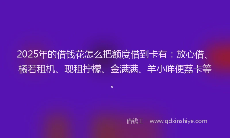 2025年的借钱花怎么把额度借到卡有：放心借、橘若租机、现租柠檬、金满满、羊小咩便荔卡等。
