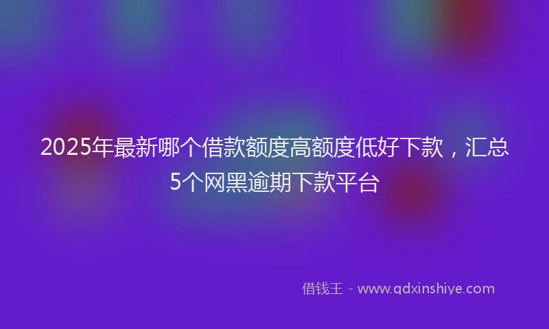 2025年最新哪个借款额度高额度低好下款，汇总5个网黑逾期下款平台