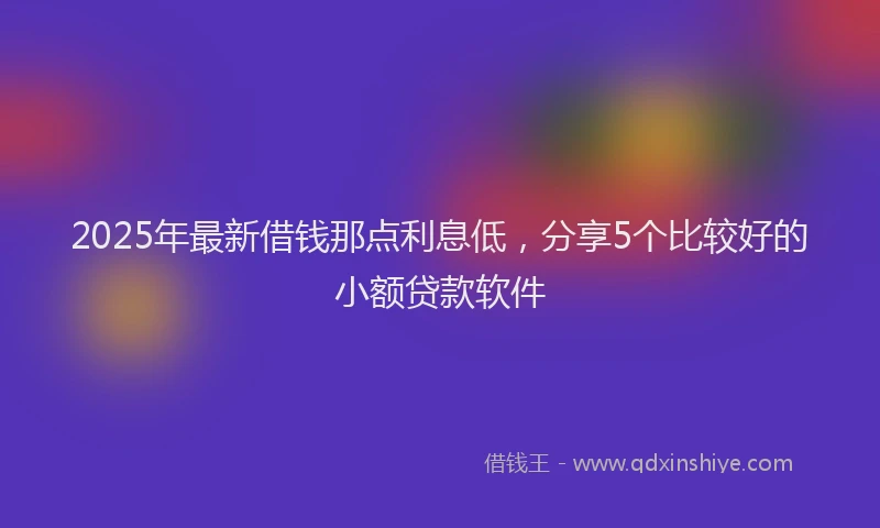 2025年最新借钱那点利息低，分享5个比较好的小额贷款软件
