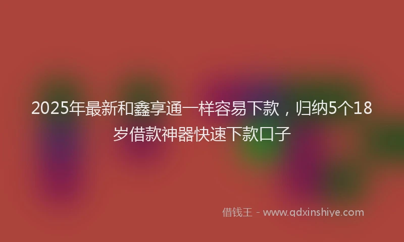 2025年最新和鑫享通一样容易下款，归纳5个18岁借款神器快速下款口子
