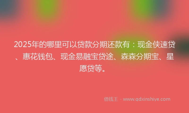 2025年的哪里可以贷款分期还款有：现金侠速贷、惠花钱包、现金易融宝贷途、森森分期宝、星愿贷等。