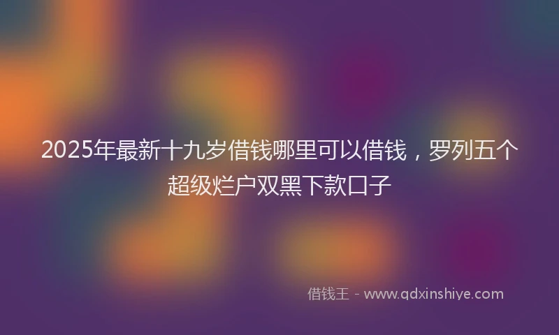 2025年最新十九岁借钱哪里可以借钱，罗列五个超级烂户双黑下款口子