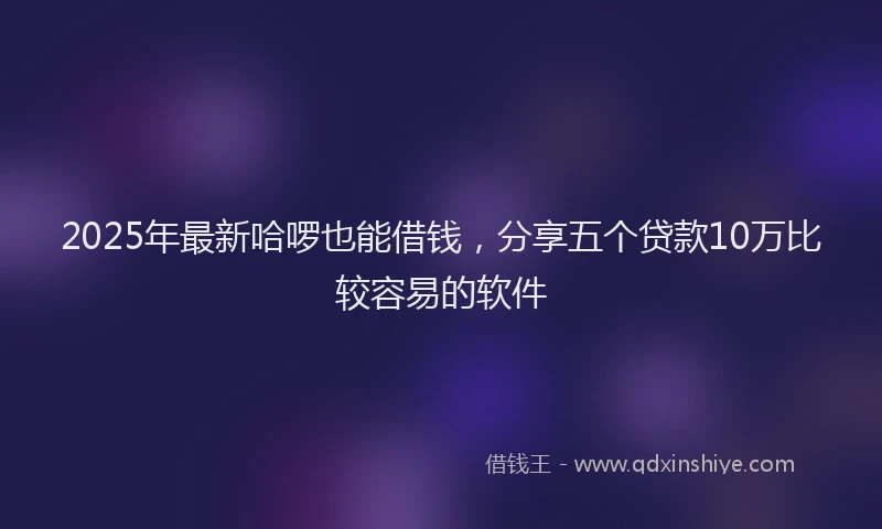 2025年最新哈啰也能借钱，分享五个贷款10万比较容易的软件
