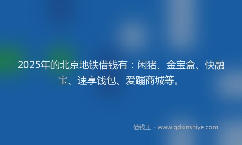 2025年的北京地铁借钱有：闲猪、金宝盒、快融宝、速享钱包、爱蹦商城等。