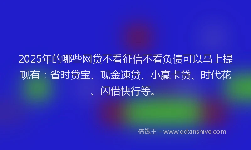 2025年的哪些网贷不看征信不看负债可以马上提现有：省时贷宝、现金速贷、小赢卡贷、时代花、闪借快行等。