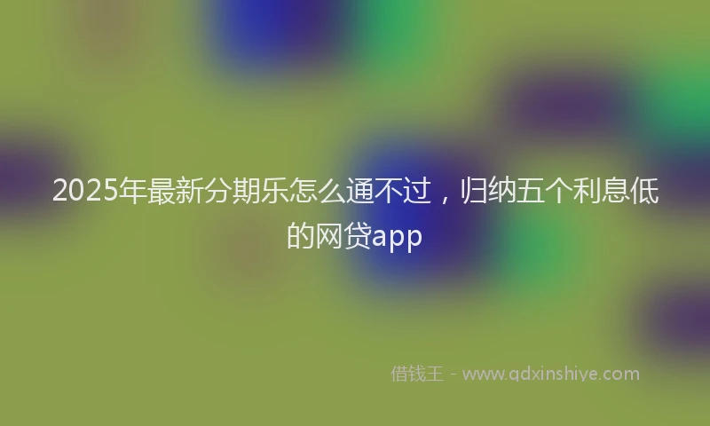 2025年最新分期乐怎么通不过，归纳五个利息低的网贷app