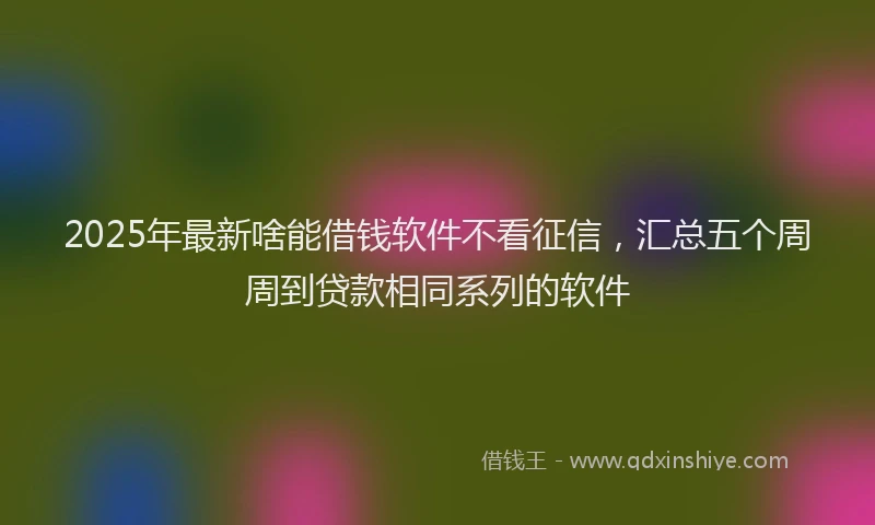 2025年最新啥能借钱软件不看征信，汇总五个周周到贷款相同系列的软件