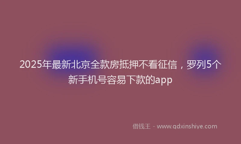 2025年最新北京全款房抵押不看征信，罗列5个新手机号容易下款的app