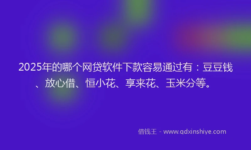 2025年的哪个网贷软件下款容易通过有：豆豆钱、放心借、恒小花、享来花、玉米分等。