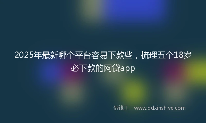 2025年最新哪个平台容易下款些，梳理五个18岁必下款的网贷app