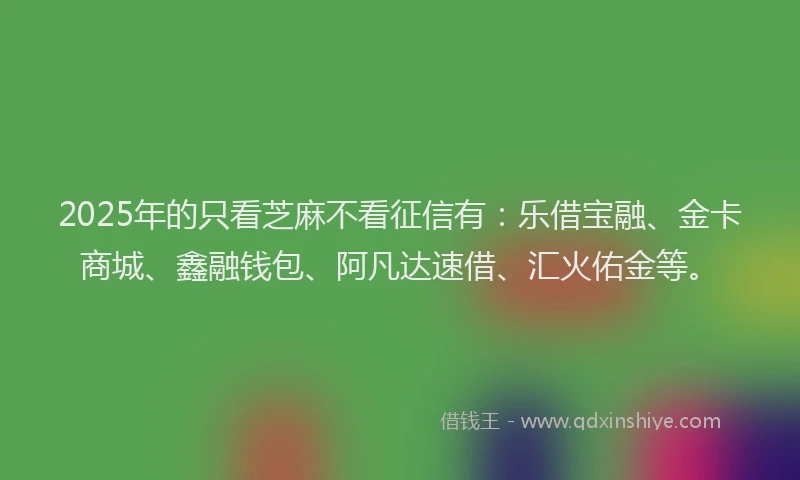 2025年的只看芝麻不看征信有：乐借宝融、金卡商城、鑫融钱包、阿凡达速借、汇火佑金等。