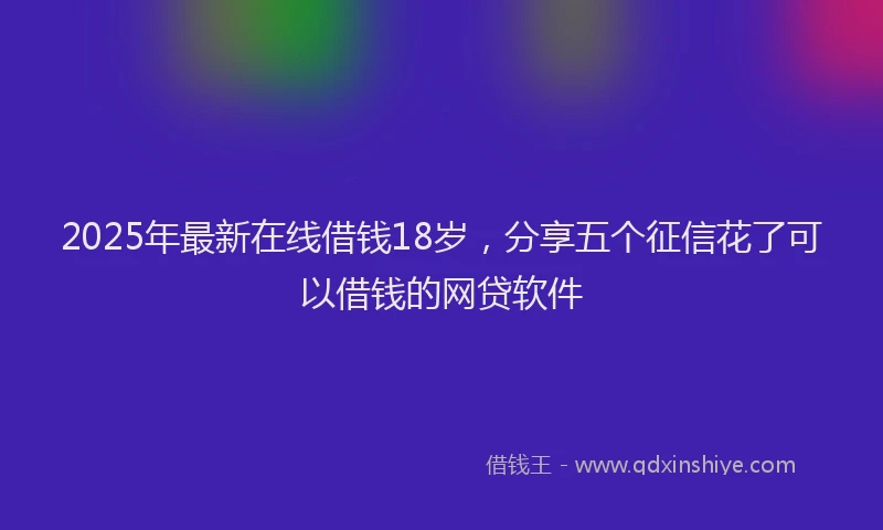 2025年最新在线借钱18岁，分享五个征信花了可以借钱的网贷软件