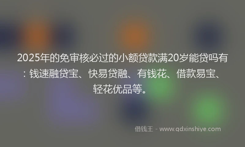 2025年的免审核必过的小额贷款满20岁能贷吗有：钱速融贷宝、快易贷融、有钱花、借款易宝、轻花优品等。