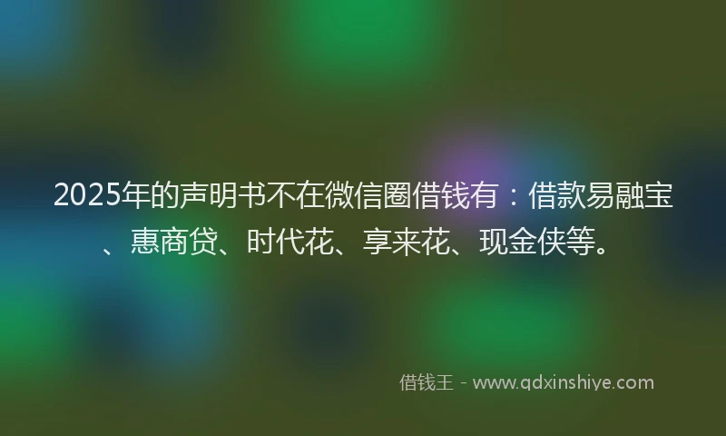 2025年的声明书不在微信圈借钱有：借款易融宝、惠商贷、时代花、享来花、现金侠等。