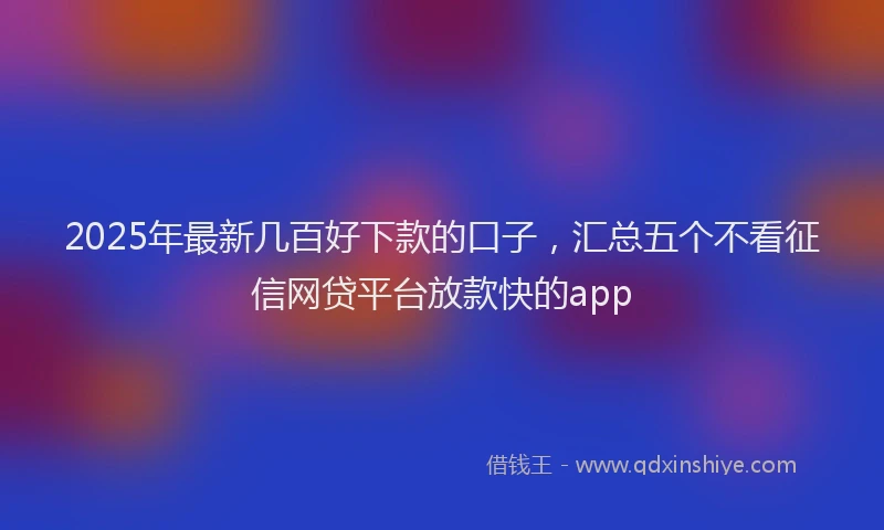 2025年最新几百好下款的口子，汇总五个不看征信网贷平台放款快的app