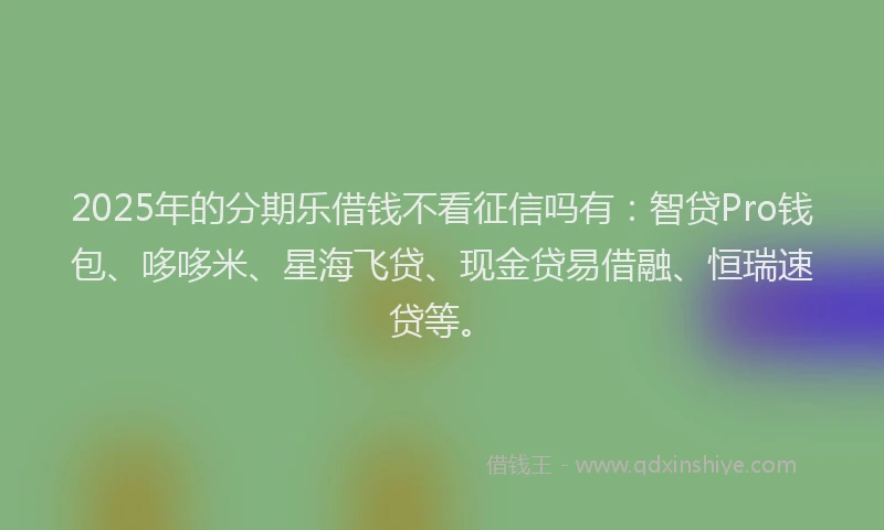2025年的分期乐借钱不看征信吗有：智贷Pro钱包、哆哆米、星海飞贷、现金贷易借融、恒瑞速贷等。