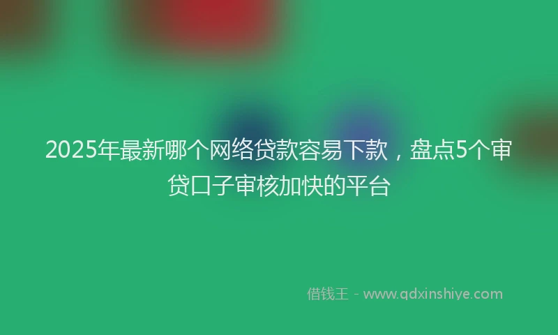 2025年最新哪个网络贷款容易下款，盘点5个审贷口子审核加快的平台